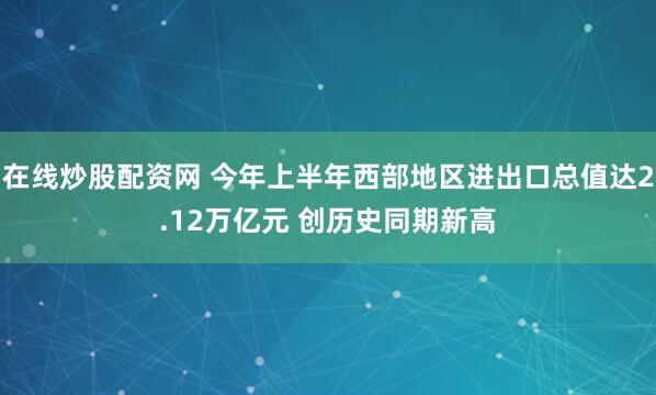 在线炒股配资网 今年上半年西部地区进出口总值达2.12万亿元 创历史同期新高