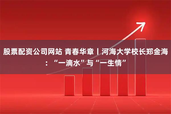 股票配资公司网站 青春华章丨河海大学校长郑金海：“一滴水”与“一生情”