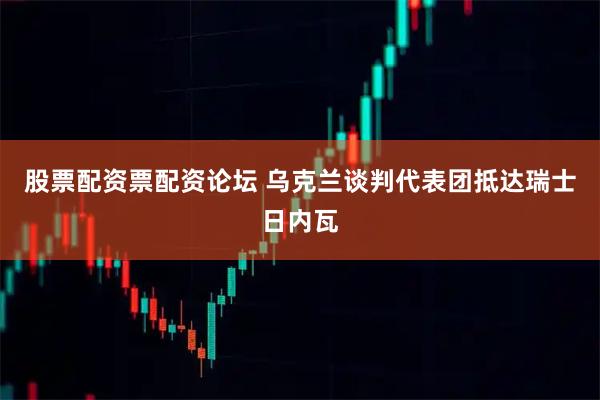 股票配资票配资论坛 乌克兰谈判代表团抵达瑞士日内瓦