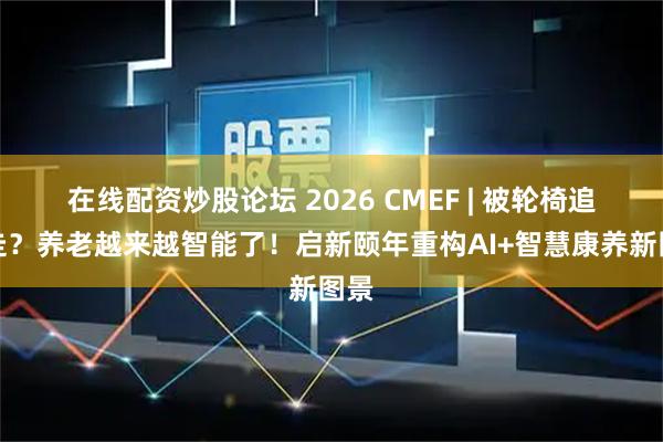 在线配资炒股论坛 2026 CMEF | 被轮椅追着走？养老越来越智能了！启新颐年重构AI+智慧康养新图景